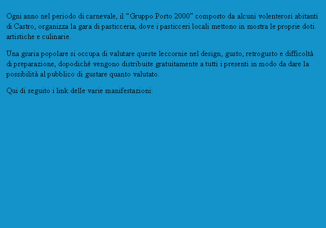 Casella di testo: Ogni anno nel periodo di carnevale, il Gruppo Porto 2000 composto da alcuni volenterosi abitanti di Castro, organizza la gara di pasticceria, dove i pasticceri locali mettono in mostra le proprie doti artistiche e culinarie.Una giuria popolare si occupa di valutare queste leccornie nel design, gusto, retrogusto e difficolt di preparazione, dopodich vengono distribuite gratuitamente a tutti i presenti in modo da dare la possibilit al pubblico di gustare quanto valutato.Qui di seguito i link delle varie manifestazioni: